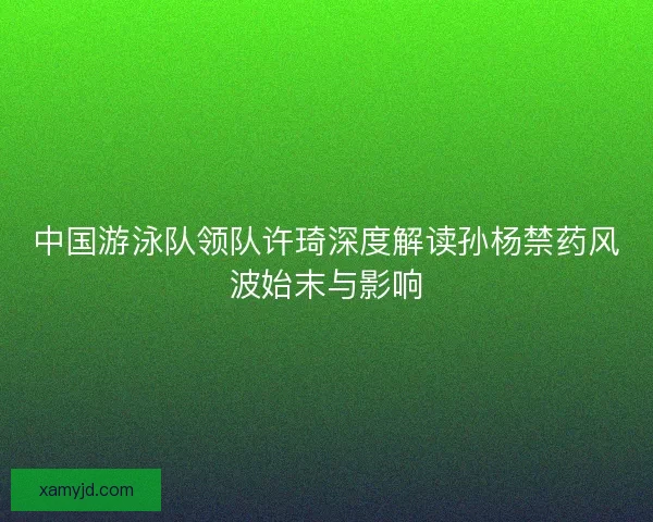 中国游泳队领队许琦深度解读孙杨禁药风波始末与影响