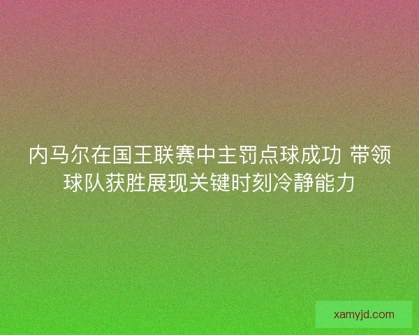 内马尔在国王联赛中主罚点球成功 带领球队获胜展现关键时刻冷静能力