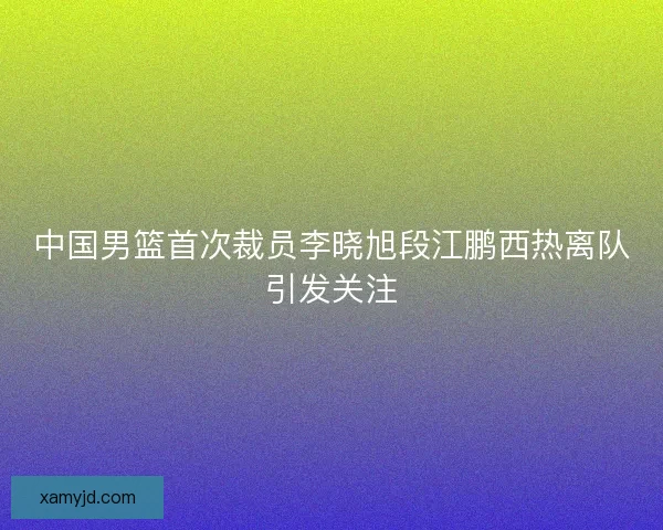 中国男篮首次裁员李晓旭段江鹏西热离队引发关注